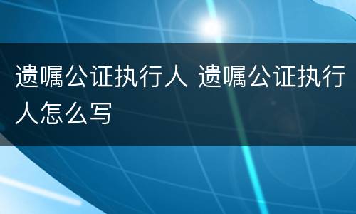 遗嘱公证执行人 遗嘱公证执行人怎么写