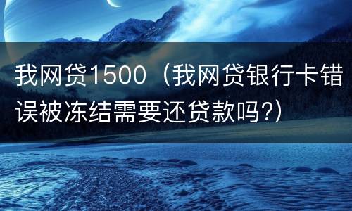我网贷1500（我网贷银行卡错误被冻结需要还贷款吗?）