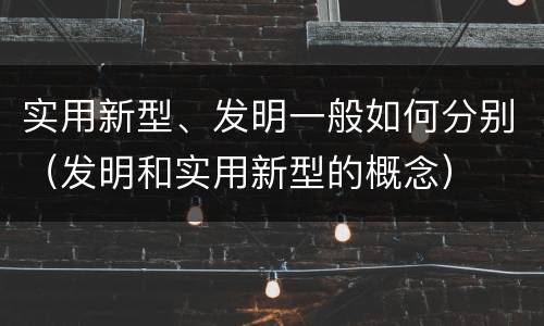实用新型、发明一般如何分别（发明和实用新型的概念）
