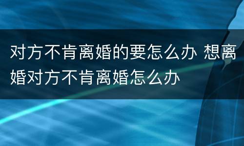 对方不肯离婚的要怎么办 想离婚对方不肯离婚怎么办