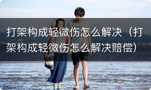 打架构成轻微伤怎么解决（打架构成轻微伤怎么解决赔偿）