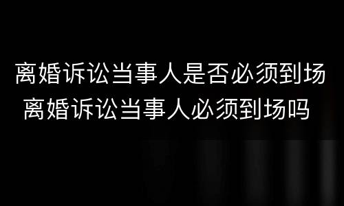 离婚诉讼当事人是否必须到场 离婚诉讼当事人必须到场吗