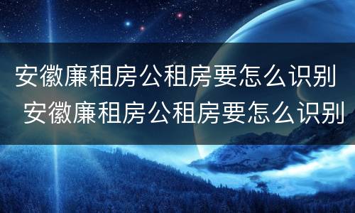 安徽廉租房公租房要怎么识别 安徽廉租房公租房要怎么识别才能申请