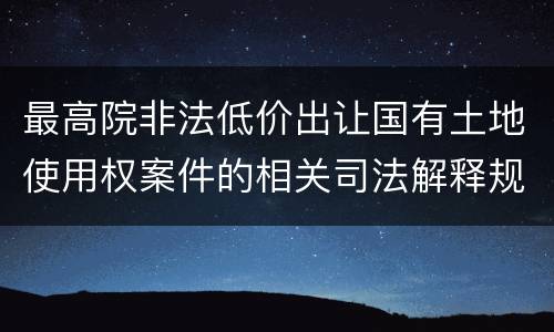 最高院非法低价出让国有土地使用权案件的相关司法解释规定有哪些主要内容