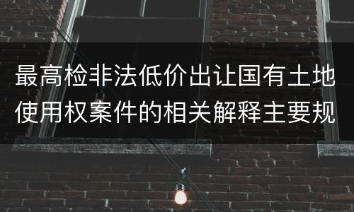 最高检非法低价出让国有土地使用权案件的相关解释主要规定