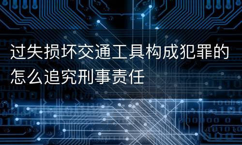 过失损坏交通工具构成犯罪的怎么追究刑事责任