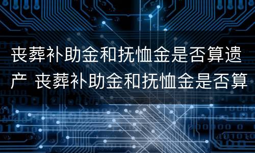 丧葬补助金和抚恤金是否算遗产 丧葬补助金和抚恤金是否算遗产分配