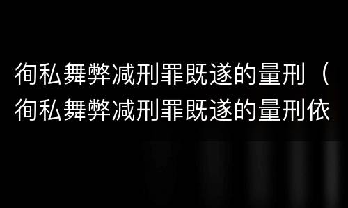 徇私舞弊减刑罪既遂的量刑（徇私舞弊减刑罪既遂的量刑依据）
