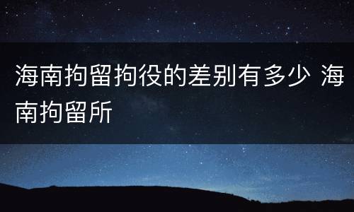 海南拘留拘役的差别有多少 海南拘留所