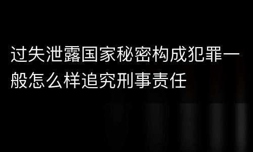 过失泄露国家秘密构成犯罪一般怎么样追究刑事责任