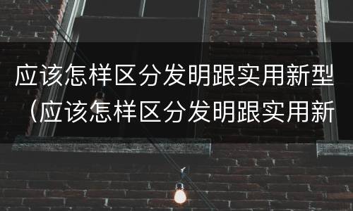 应该怎样区分发明跟实用新型（应该怎样区分发明跟实用新型产品）