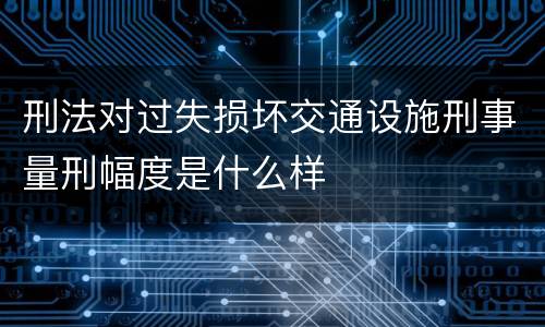 刑法对过失损坏交通设施刑事量刑幅度是什么样