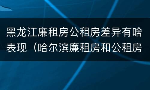 黑龙江廉租房公租房差异有啥表现（哈尔滨廉租房和公租房有什么区别）