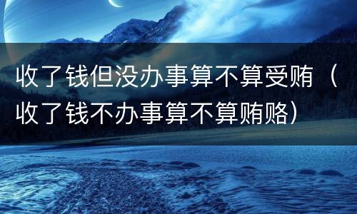 收了钱但没办事算不算受贿（收了钱不办事算不算贿赂）