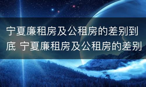 宁夏廉租房及公租房的差别到底 宁夏廉租房及公租房的差别到底多大