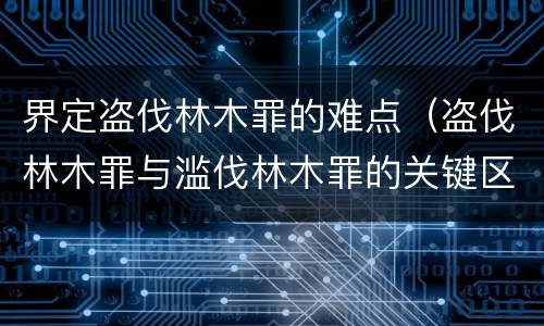 界定盗伐林木罪的难点（盗伐林木罪与滥伐林木罪的关键区别是什么）