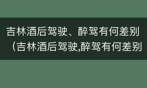 吉林酒后驾驶、醉驾有何差别（吉林酒后驾驶,醉驾有何差别处罚）