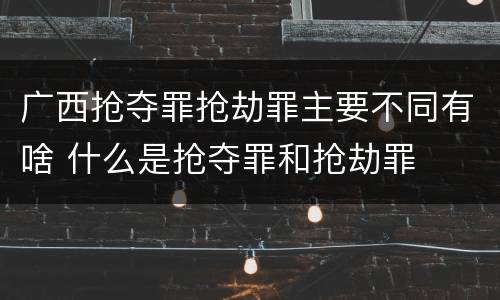 广西抢夺罪抢劫罪主要不同有啥 什么是抢夺罪和抢劫罪