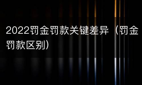 2022罚金罚款关键差异（罚金罚款区别）