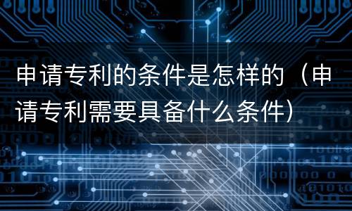 申请专利的条件是怎样的（申请专利需要具备什么条件）