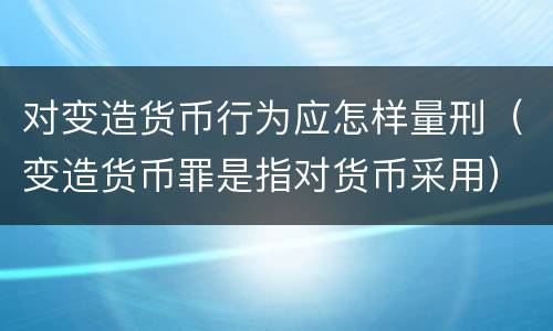 对变造货币行为应怎样量刑（变造货币罪是指对货币采用）