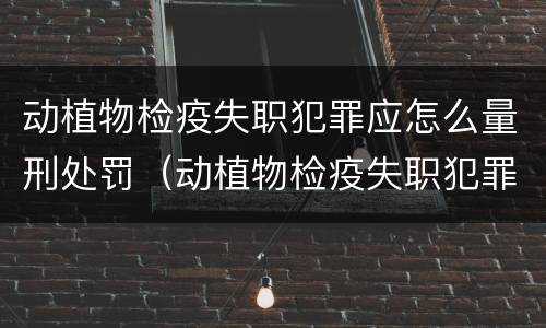 动植物检疫失职犯罪应怎么量刑处罚（动植物检疫失职犯罪应怎么量刑处罚案例）