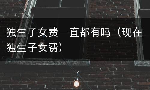 独生子女费一直都有吗（现在独生子女费）