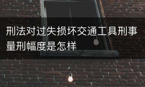刑法对过失损坏交通工具刑事量刑幅度是怎样