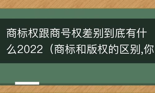 商标权跟商号权差别到底有什么2022（商标和版权的区别,你知道多少?）