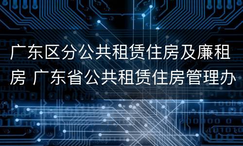 广东区分公共租赁住房及廉租房 广东省公共租赁住房管理办法