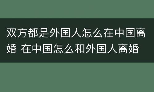 双方都是外国人怎么在中国离婚 在中国怎么和外国人离婚
