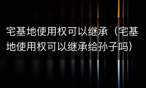 宅基地使用权可以继承（宅基地使用权可以继承给孙子吗）