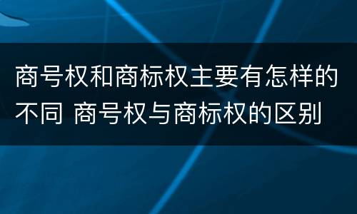 商号权和商标权主要有怎样的不同 商号权与商标权的区别