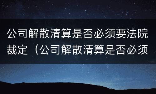 公司解散清算是否必须要法院裁定（公司解散清算是否必须要法院裁定书）