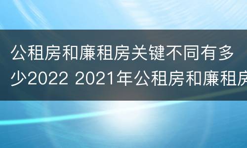 公租房和廉租房关键不同有多少2022 2021年公租房和廉租房有什么区别