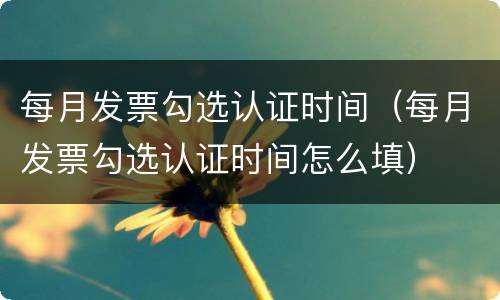 每月发票勾选认证时间（每月发票勾选认证时间怎么填）