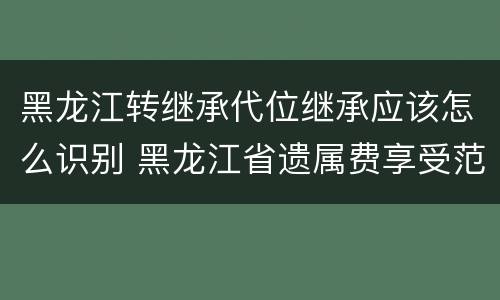 黑龙江转继承代位继承应该怎么识别 黑龙江省遗属费享受范围