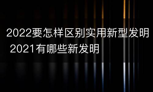 2022要怎样区别实用新型发明 2021有哪些新发明