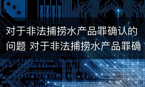 对于非法捕捞水产品罪确认的问题 对于非法捕捞水产品罪确认的问题有