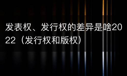 发表权、发行权的差异是啥2022（发行权和版权）
