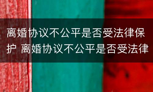 离婚协议不公平是否受法律保护 离婚协议不公平是否受法律保护呢
