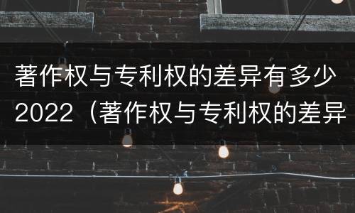 著作权与专利权的差异有多少2022（著作权与专利权的差异有多少2022版）