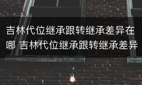 吉林代位继承跟转继承差异在哪 吉林代位继承跟转继承差异在哪查