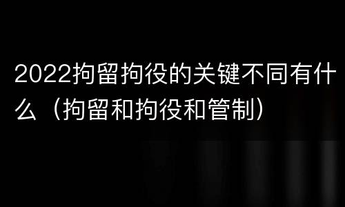 2022拘留拘役的关键不同有什么（拘留和拘役和管制）
