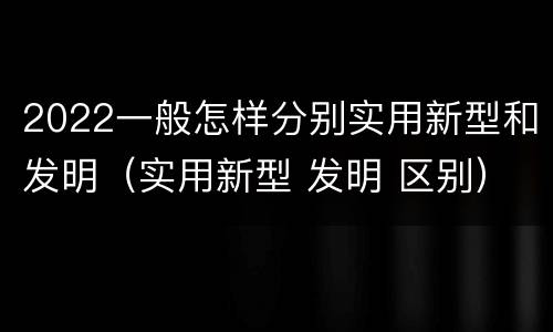 2022一般怎样分别实用新型和发明（实用新型 发明 区别）