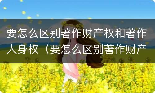 要怎么区别著作财产权和著作人身权（要怎么区别著作财产权和著作人身权呢）