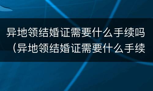 异地领结婚证需要什么手续吗（异地领结婚证需要什么手续吗现在）