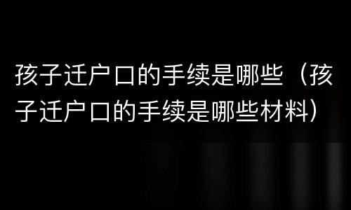 孩子迁户口的手续是哪些（孩子迁户口的手续是哪些材料）