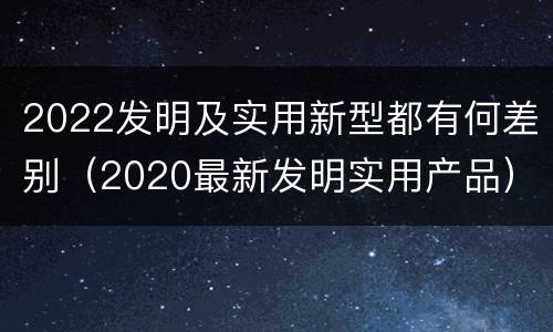 2022发明及实用新型都有何差别（2020最新发明实用产品）