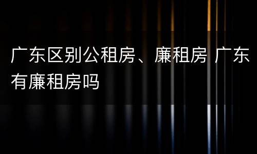 广东区别公租房、廉租房 广东有廉租房吗